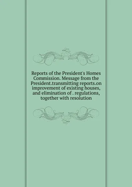 Обложка книги Reports of the President.s Homes Commission. Message from the President.transmitting reports.on improvement of existing houses, and elimination of . regulations, together with resolution, 