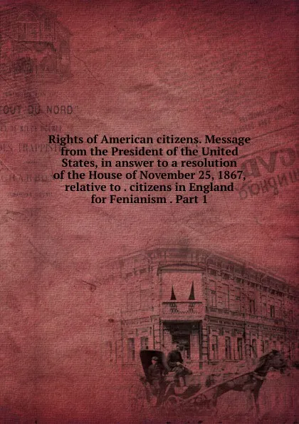 Обложка книги Rights of American citizens. Message from the President of the United States, in answer to a resolution of the House of November 25, 1867, relative to . citizens in England for Fenianism . Part 1, 