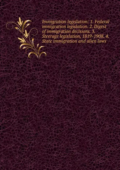 Обложка книги Immigration legislation: 1. Federal immigration legislation. 2. Digest of immigration decisions. 3. Steerage legislation, 1819-1908. 4. State immigration and alien laws, 