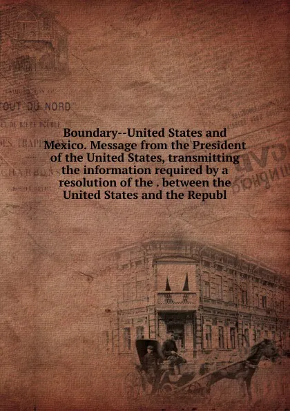 Обложка книги Boundary--United States and Mexico. Message from the President of the United States, transmitting the information required by a resolution of the . between the United States and the Republ, 