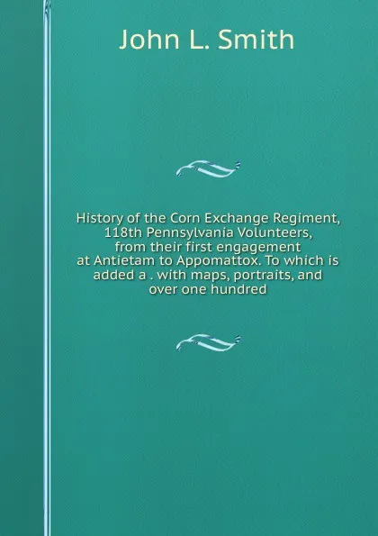 Обложка книги History of the Corn Exchange Regiment, 118th Pennsylvania Volunteers, from their first engagement at Antietam to Appomattox. To which is added a . with maps, portraits, and over one hundred, John L. Smith