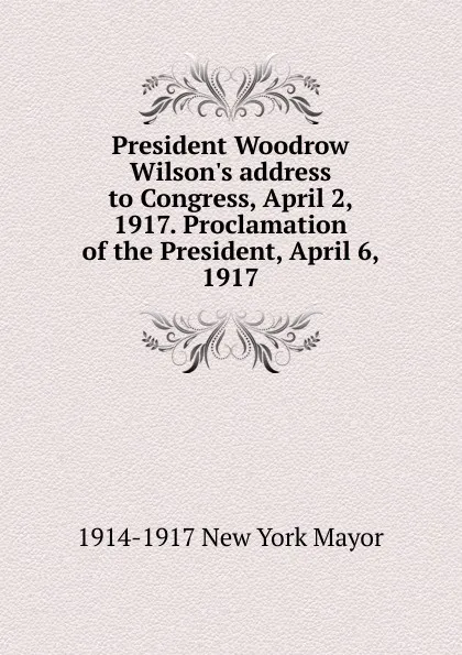 Обложка книги President Woodrow Wilson.s address to Congress, April 2, 1917. Proclamation of the President, April 6, 1917, 1914-1917 New York Mayor