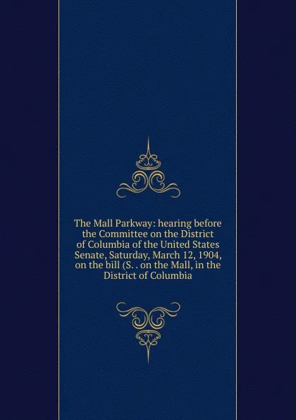 Обложка книги The Mall Parkway: hearing before the Committee on the District of Columbia of the United States Senate, Saturday, March 12, 1904, on the bill (S. . on the Mall, in the District of Columbia, 