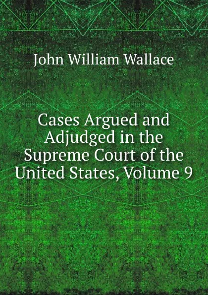 Обложка книги Cases Argued and Adjudged in the Supreme Court of the United States, Volume 9, John William Wallace