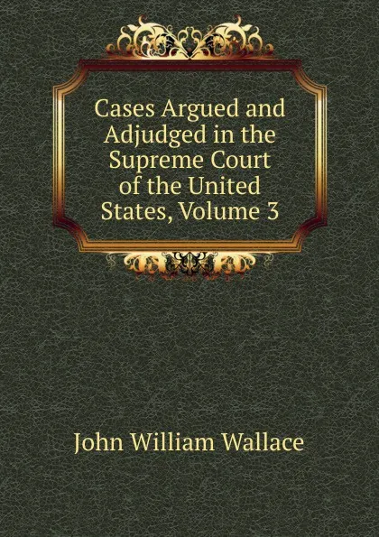 Обложка книги Cases Argued and Adjudged in the Supreme Court of the United States, Volume 3, John William Wallace