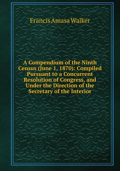 Обложка книги A Compendium of the Ninth Census (June 1, 1870): Compiled Pursuant to a Concurrent Resolution of Congress, and Under the Direction of the Secretary of the Interior, Francis Amasa Walker