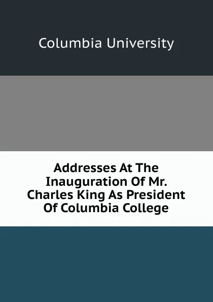 Обложка книги Addresses At The Inauguration Of Mr. Charles King As President Of Columbia College, Columbia University