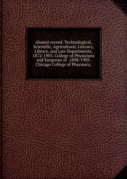 Обложка книги Alumni record. Technological, Scientific, Agricultural, Literary, Library, and Law Departments, 1872-1903. College of Physicians and Surgeons of . 1898-1903. Chicago College of Pharmacy,, 