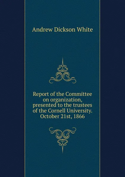 Обложка книги Report of the Committee on organization, presented to the trustees of the Cornell University. October 21st, 1866, Andrew Dickson White