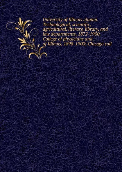 Обложка книги University of Illinois alumni. Technological, scientific, agricultural, literary, library, and law departments, 1872-1900. College of physicians and . of Illinois, 1898-1900; Chicago coll, 