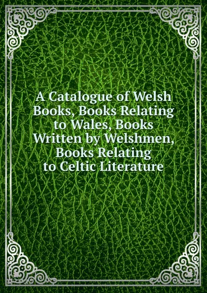 Обложка книги A Catalogue of Welsh Books, Books Relating to Wales, Books Written by Welshmen, Books Relating to Celtic Literature, 