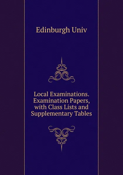 Обложка книги Local Examinations. Examination Papers, with Class Lists and Supplementary Tables, Edinburgh Univ