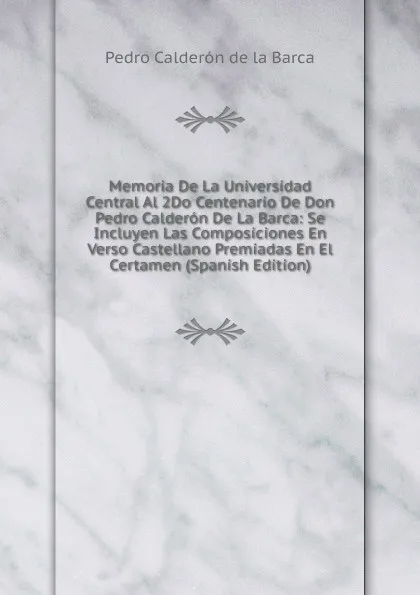 Обложка книги Memoria De La Universidad Central Al 2Do Centenario De Don Pedro Calderon De La Barca: Se Incluyen Las Composiciones En Verso Castellano Premiadas En El Certamen (Spanish Edition), Pedro Calderón de la Barca