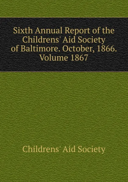 Обложка книги Sixth Annual Report of the Childrens. Aid Society of Baltimore. October, 1866. Volume 1867, Childrens' Aid Society