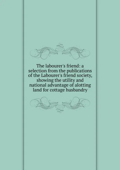 Обложка книги The labourer.s friend: a selection from the publications of the Labourer.s friend society, showing the utility and national advantage of alotting land for cottage husbandry, 