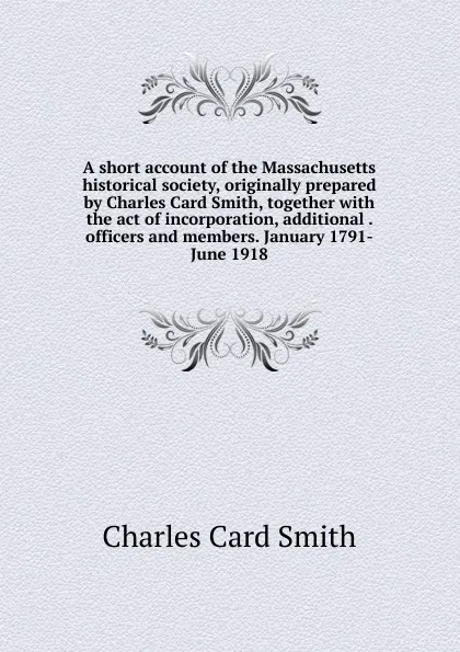 Обложка книги A short account of the Massachusetts historical society, originally prepared by Charles Card Smith, together with the act of incorporation, additional . officers and members. January 1791-June 1918, Charles Card Smith