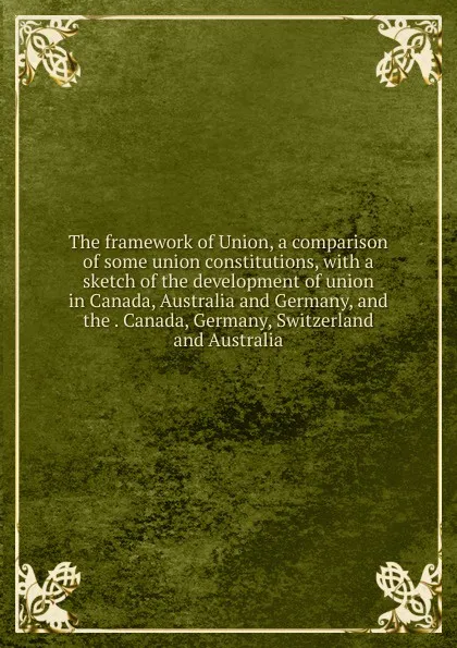 Обложка книги The framework of Union, a comparison of some union constitutions, with a sketch of the development of union in Canada, Australia and Germany, and the . Canada, Germany, Switzerland and Australia, 