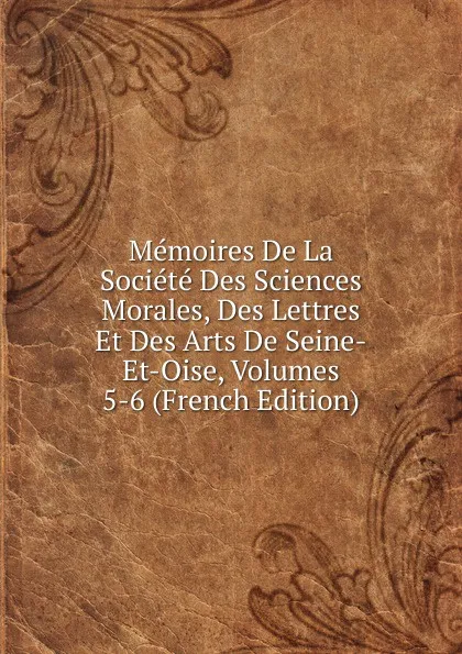 Обложка книги Memoires De La Societe Des Sciences Morales, Des Lettres Et Des Arts De Seine-Et-Oise, Volumes 5-6 (French Edition), 