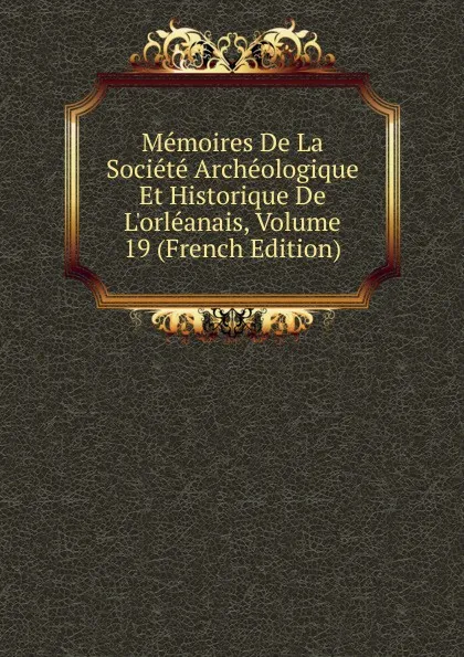 Обложка книги Memoires De La Societe Archeologique Et Historique De L.orleanais, Volume 19 (French Edition), 