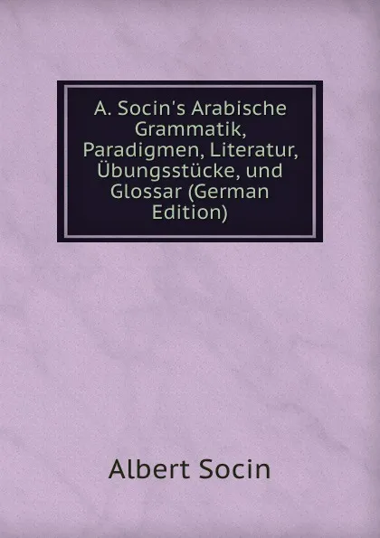 Обложка книги A. Socin.s Arabische Grammatik, Paradigmen, Literatur, Ubungsstucke, und Glossar (German Edition), Albert Socin