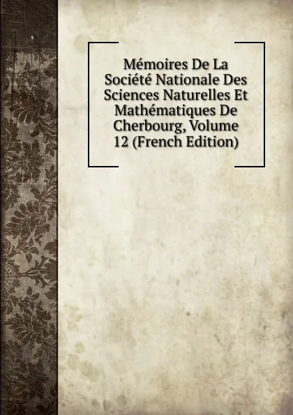 Обложка книги Memoires De La Societe Nationale Des Sciences Naturelles Et Mathematiques De Cherbourg, Volume 12 (French Edition), 