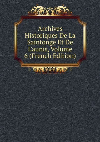 Обложка книги Archives Historiques De La Saintonge Et De L.aunis, Volume 6 (French Edition), 