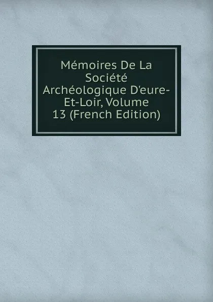 Обложка книги Memoires De La Societe Archeologique D.eure-Et-Loir, Volume 13 (French Edition), 