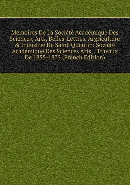 Обложка книги Memoires De La Societe Academique Des Sciences, Arts, Belles-Lettres, Argriculture . Industrie De Saint-Quentin: Societe Academique Des Sciences Arts, . Travaux De 1855-1875 (French Edition), 