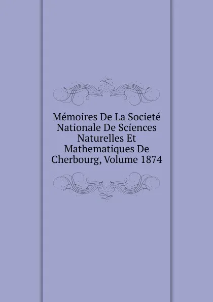 Обложка книги Memoires De La Societe Nationale De Sciences Naturelles Et Mathematiques De Cherbourg, Volume 1874, 