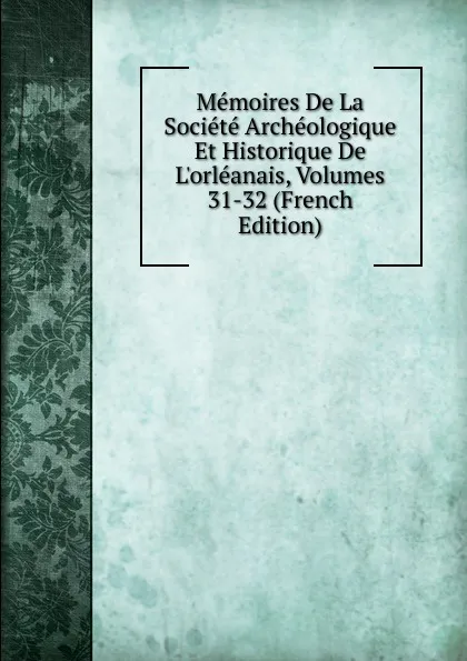 Обложка книги Memoires De La Societe Archeologique Et Historique De L.orleanais, Volumes 31-32 (French Edition), 