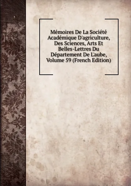 Обложка книги Memoires De La Societe Academique D.agriculture, Des Sciences, Arts Et Belles-Lettres Du Departement De L.aube, Volume 59 (French Edition), 