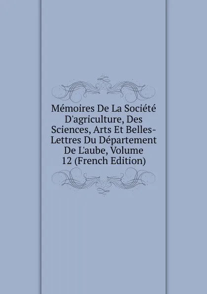 Обложка книги Memoires De La Societe D.agriculture, Des Sciences, Arts Et Belles-Lettres Du Departement De L.aube, Volume 12 (French Edition), 