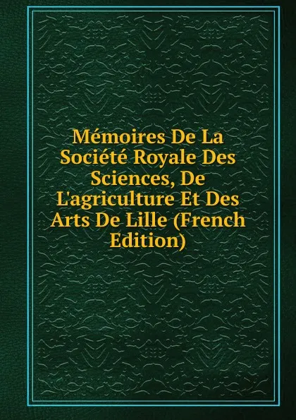 Обложка книги Memoires De La Societe Royale Des Sciences, De L.agriculture Et Des Arts De Lille (French Edition), 