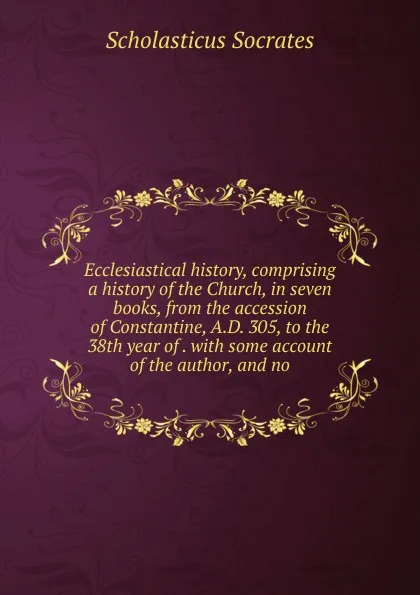 Обложка книги Ecclesiastical history, comprising a history of the Church, in seven books, from the accession of Constantine, A.D. 305, to the 38th year of . with some account of the author, and no, Scholasticus Socrates