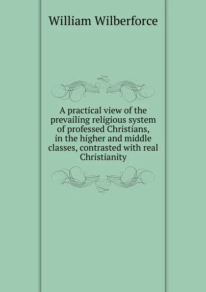 Обложка книги A practical view of the prevailing religious system of professed Christians, in the higher and middle classes, contrasted with real Christianity, William Wilberforce