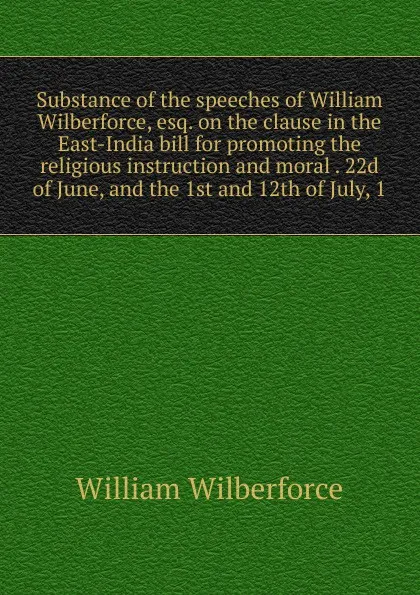 Обложка книги Substance of the speeches of William Wilberforce, esq. on the clause in the East-India bill for promoting the religious instruction and moral . 22d of June, and the 1st and 12th of July, 1, William Wilberforce