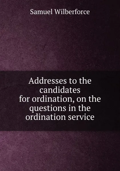 Обложка книги Addresses to the candidates for ordination, on the questions in the ordination service, Samuel Wilberforce