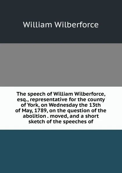 Обложка книги The speech of William Wilberforce, esq., representative for the county of York, on Wednesday the 13th of May, 1789, on the question of the abolition . moved, and a short sketch of the speeches of, William Wilberforce