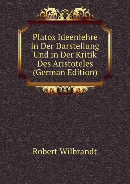 Обложка книги Platos Ideenlehre in Der Darstellung Und in Der Kritik Des Aristoteles (German Edition), Robert Wilbrandt