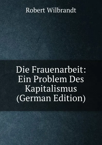 Обложка книги Die Frauenarbeit: Ein Problem Des Kapitalismus (German Edition), Robert Wilbrandt