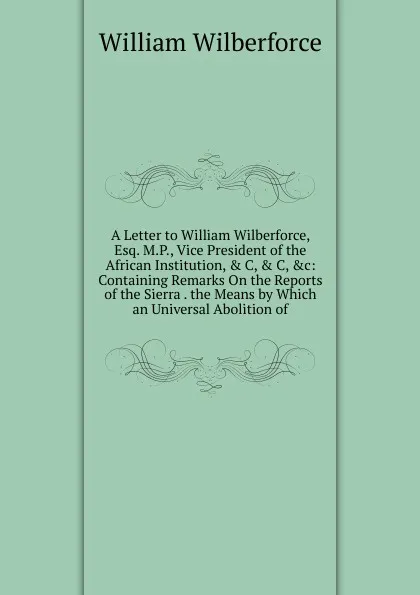 Обложка книги A Letter to William Wilberforce, Esq. M.P., Vice President of the African Institution, . C, . C, .c: Containing Remarks On the Reports of the Sierra . the Means by Which an Universal Abolition of, William Wilberforce