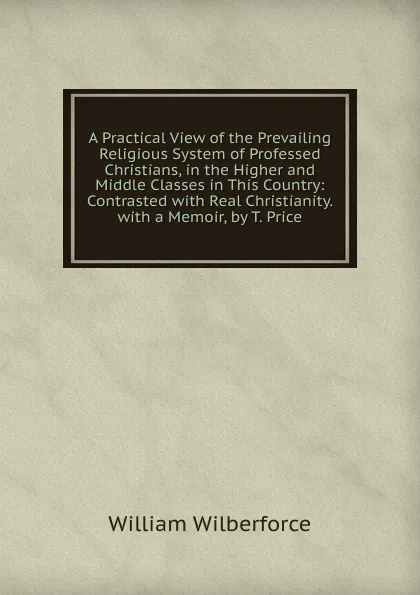 Обложка книги A Practical View of the Prevailing Religious System of Professed Christians, in the Higher and Middle Classes in This Country: Contrasted with Real Christianity. with a Memoir, by T. Price, William Wilberforce