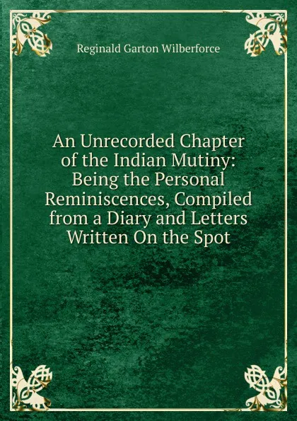 Обложка книги An Unrecorded Chapter of the Indian Mutiny: Being the Personal Reminiscences, Compiled from a Diary and Letters Written On the Spot, Reginald Garton Wilberforce