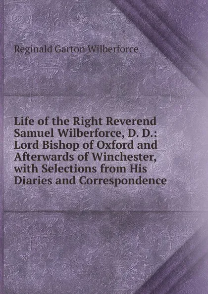 Обложка книги Life of the Right Reverend Samuel Wilberforce, D. D.: Lord Bishop of Oxford and Afterwards of Winchester, with Selections from His Diaries and Correspondence, Reginald Garton Wilberforce