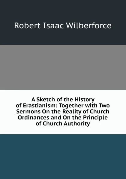 Обложка книги A Sketch of the History of Erastianism: Together with Two Sermons On the Reality of Church Ordinances and On the Principle of Church Authority, Robert Isaac Wilberforce