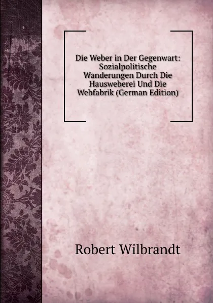 Обложка книги Die Weber in Der Gegenwart: Sozialpolitische Wanderungen Durch Die Hausweberei Und Die Webfabrik (German Edition), Robert Wilbrandt