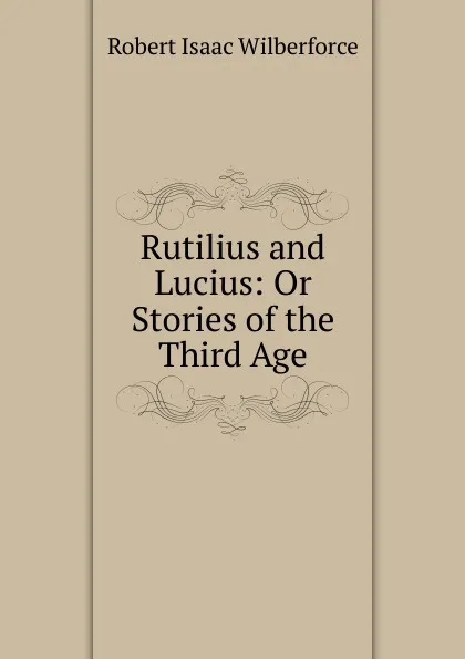 Обложка книги Rutilius and Lucius: Or Stories of the Third Age, Robert Isaac Wilberforce