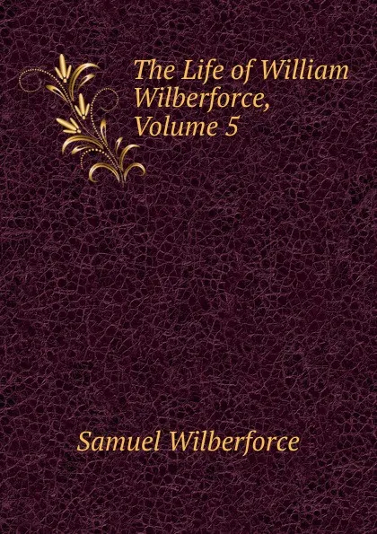 Обложка книги The Life of William Wilberforce, Volume 5, Samuel Wilberforce