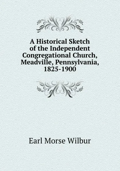 Обложка книги A Historical Sketch of the Independent Congregational Church, Meadville, Pennsylvania, 1825-1900, Earl Morse Wilbur