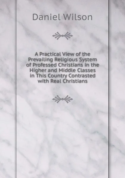 Обложка книги A Practical View of the Prevailing Religious System of Professed Christians in the Higher and Middle Classes in This Country Contrasted with Real Christians, Daniel Wilson